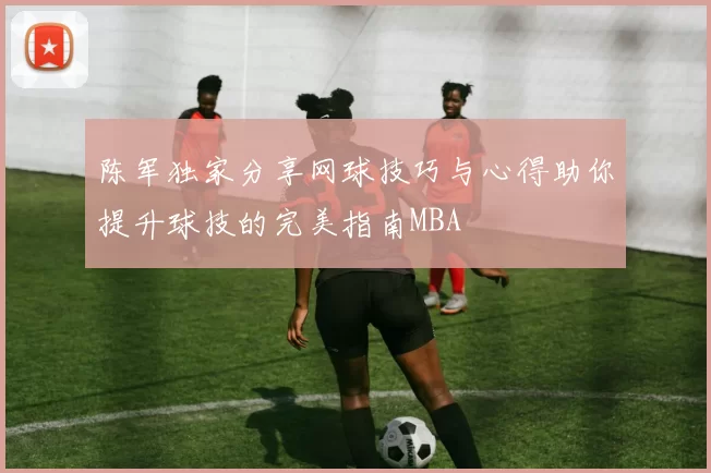 陈军独家分享网球技巧与心得助你提升球技的完美指南MBA