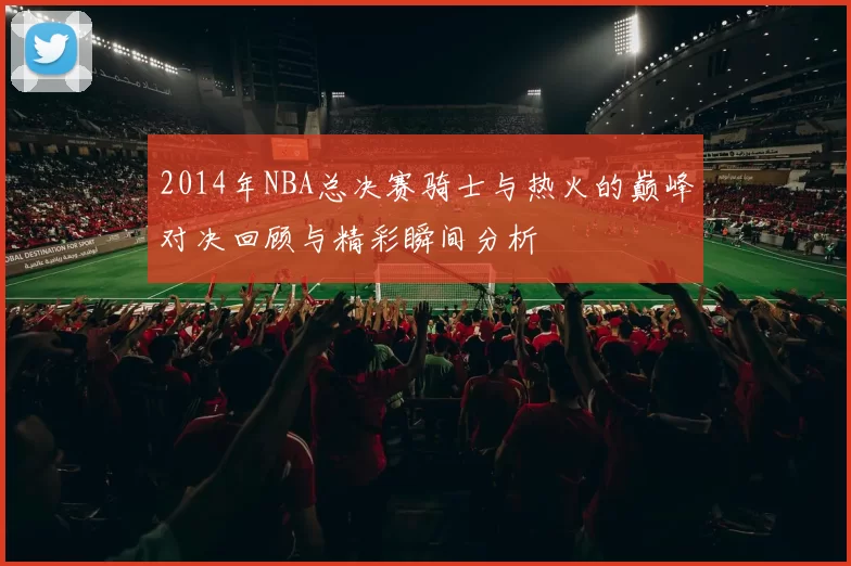 2014年NBA总决赛骑士与热火的巅峰对决回顾与精彩瞬间分析