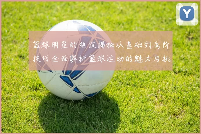 篮球明星的绝技揭秘从基础到高阶技巧全面解析篮球运动的魅力与挑战
