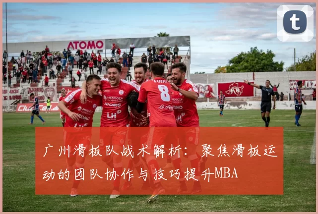 广州滑板队战术解析：聚焦滑板运动的团队协作与技巧提升MBA
