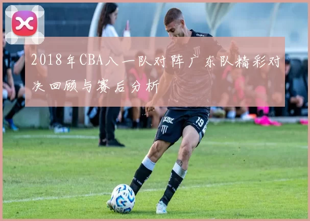 2018年CBA八一队对阵广东队精彩对决回顾与赛后分析