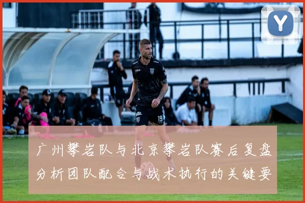 广州攀岩队与北京攀岩队赛后复盘分析团队配合与战术执行的关键要素MBA